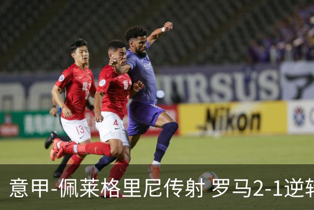 意甲-佩莱格里尼传射 罗马2-1逆转终结客场3连败