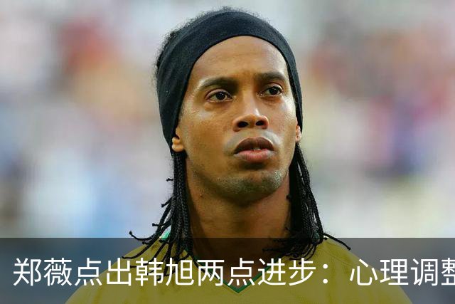 郑薇点出韩旭两点进步：心理调整能力和领导力